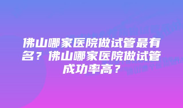 佛山哪家医院做试管最有名?佛山哪家医院做试管成功率高?