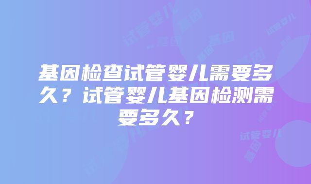 基因检查试管婴儿需要多久?试管婴儿基因检测需要多久?