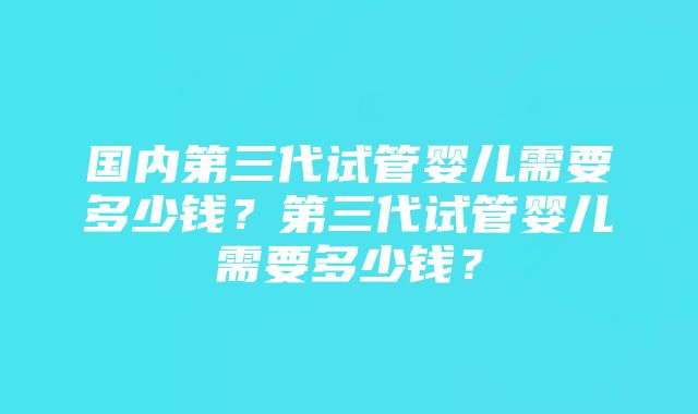 国内第三代试管婴儿需要多少钱?第三代试管婴儿需要多少钱?