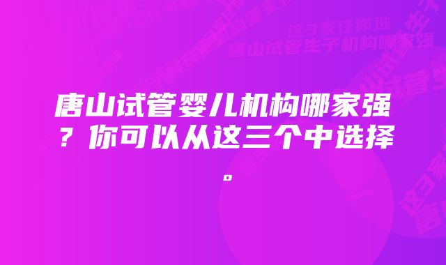 唐山试管婴儿机构哪家强？你可以从这三个中选择。