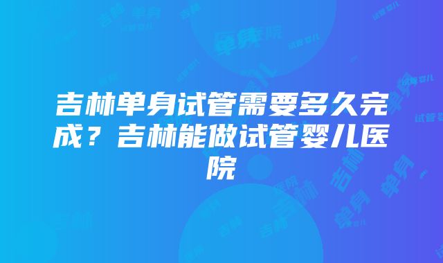 吉林单身试管需要多久完成?吉林能做试管婴儿医院
