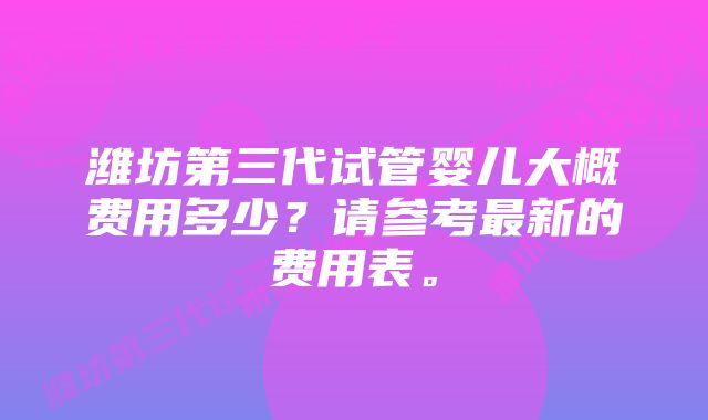 潍坊第三代试管婴儿大概费用多少?请参考最新的费用表。