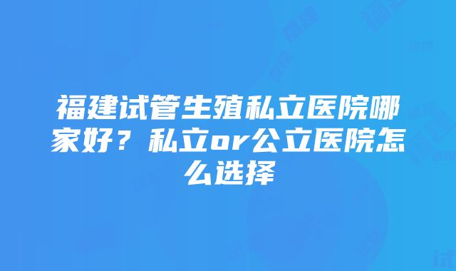 福建试管生殖私立医院哪家好?私立or公立医院怎么选择