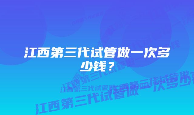 江西第三代试管做一次多少钱?