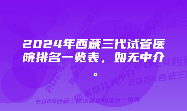 2024年西藏三代试管医院排名一览表,如无中介。