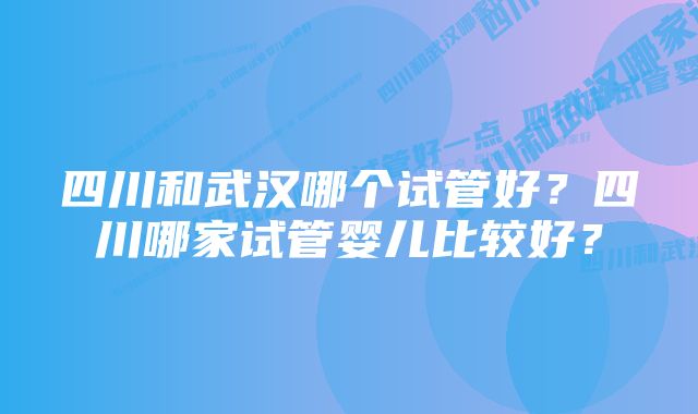 四川和武汉哪个试管好?四川哪家试管婴儿比较好?