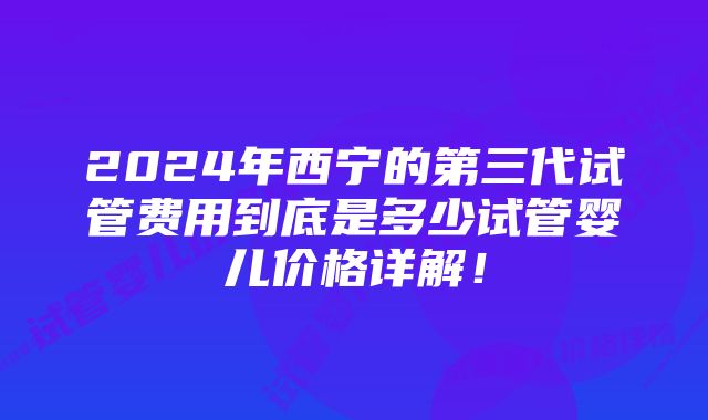 2024年西宁的第三代试管费用到底是多少试管婴儿价格详解!