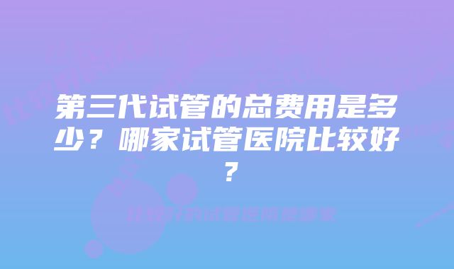 第三代试管的总费用是多少?哪家试管医院比较好?
