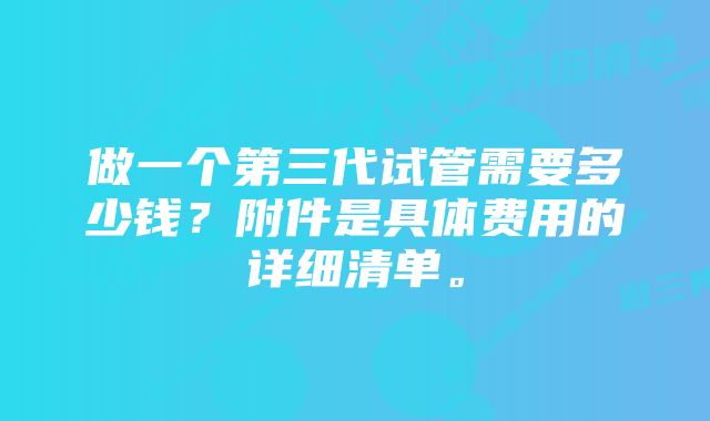 做一个第三代试管需要多少钱?附件是具体费用的详细清单。