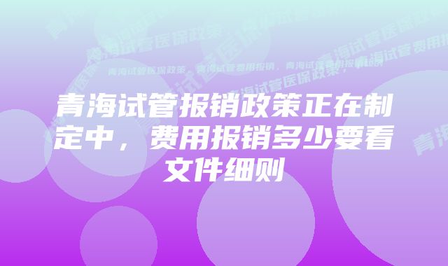 青海试管报销政策正在制定中,费用报销多少要看文件细则