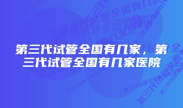第三代试管全国有几家,第三代试管全国有几家医院