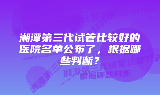 湘潭第三代试管比较好的医院名单公布了,根据哪些判断?