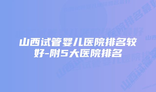 山西试管婴儿医院排名较好-附5大医院排名