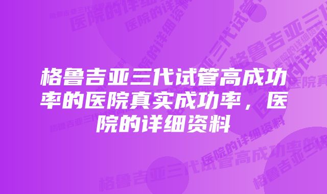 格鲁吉亚三代试管高成功率的医院真实成功率,医院的详细资料