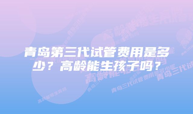 青岛第三代试管费用是多少?高龄能生孩子吗?