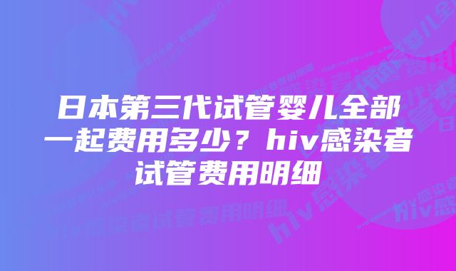 日本第三代试管婴儿全部一起费用多少?hiv感染者试管费用明细