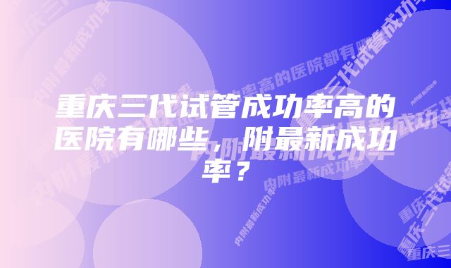 重庆三代试管成功率高的医院有哪些,附最新成功率?