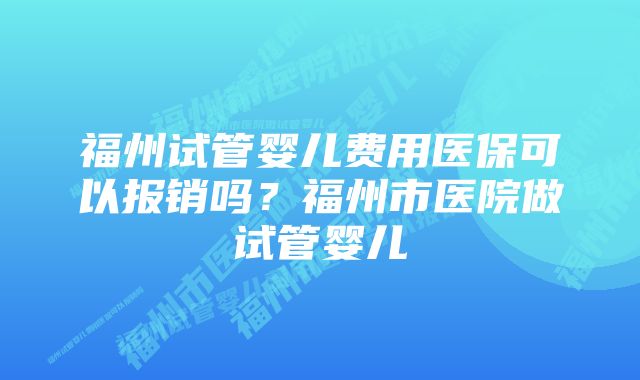 福州试管婴儿费用医保可以报销吗?福州市医院做试管婴儿