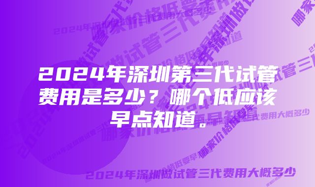 2024年深圳第三代试管费用是多少?哪个低应该早点知道。