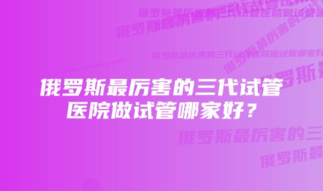 俄罗斯最厉害的三代试管医院做试管哪家好?