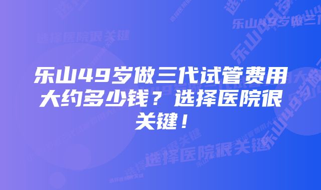 乐山49岁做三代试管费用大约多少钱?选择医院很关键!