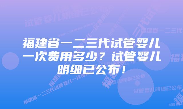 福建省一二三代试管婴儿一次费用多少?试管婴儿明细已公布!