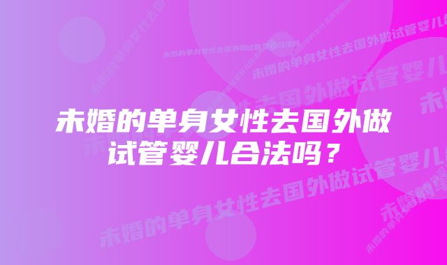 未婚的单身女性去国外做试管婴儿合法吗?
