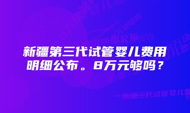 新疆第三代试管婴儿费用明细公布。8万元够吗?