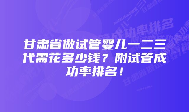 甘肃省做试管婴儿一二三代需花多少钱?附试管成功率排名!