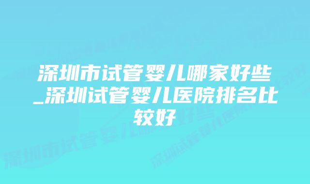 深圳市试管婴儿哪家好些_深圳试管婴儿医院排名比较好