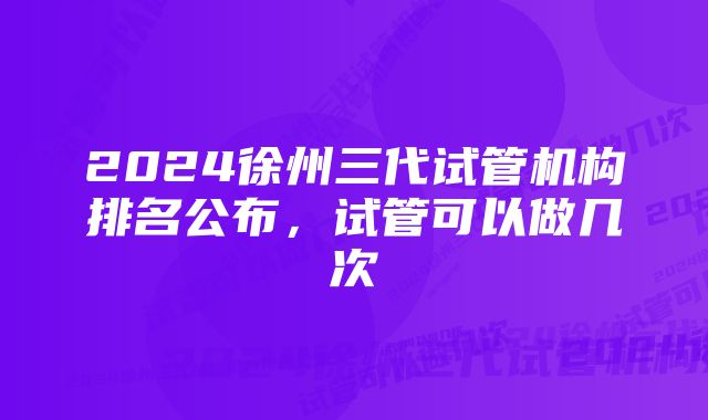 2024徐州三代试管机构排名公布,试管可以做几次