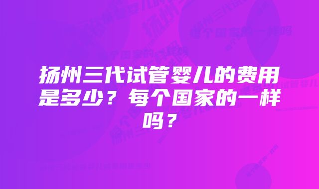 扬州三代试管婴儿的费用是多少?每个国家的一样吗?