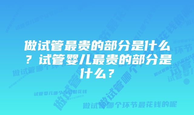 做试管最贵的部分是什么?试管婴儿最贵的部分是什么?