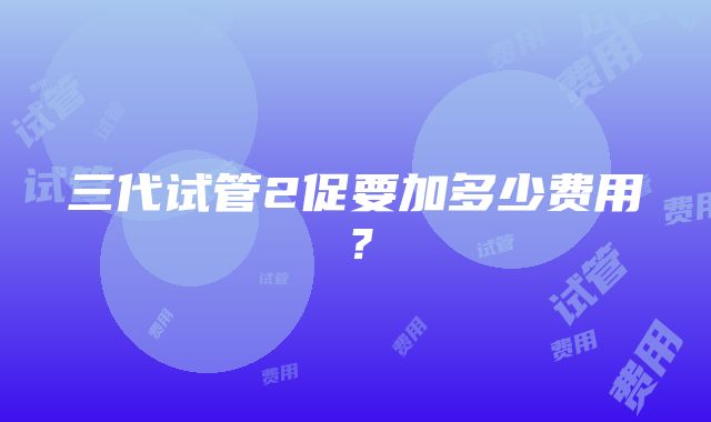 三代试管2促要加多少费用?