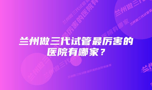 兰州做三代试管最厉害的医院有哪家?