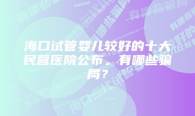 海口试管婴儿较好的十大民营医院公布。有哪些骗局?