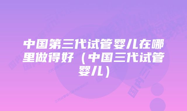 中国第三代试管婴儿在哪里做得好(中国三代试管婴儿)