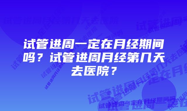 试管进周一定在月经期间吗?试管进周月经第几天去医院?