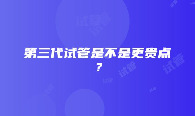 第三代试管是不是更贵点?