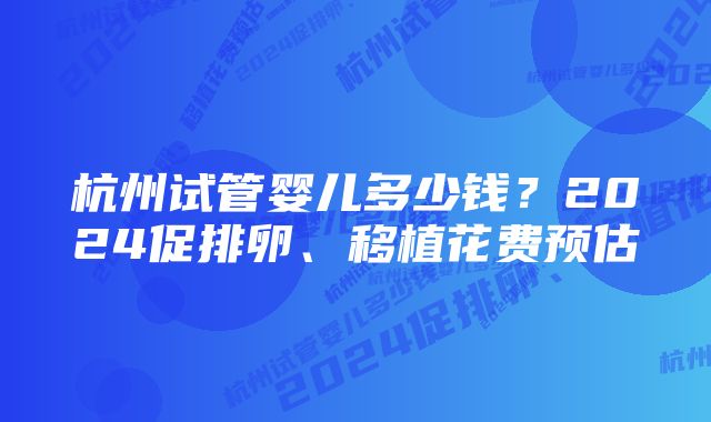 杭州试管婴儿多少钱?2024促排卵、移植花费预估
