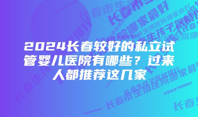 2024长春较好的私立试管婴儿医院有哪些?过来人都推荐这几家