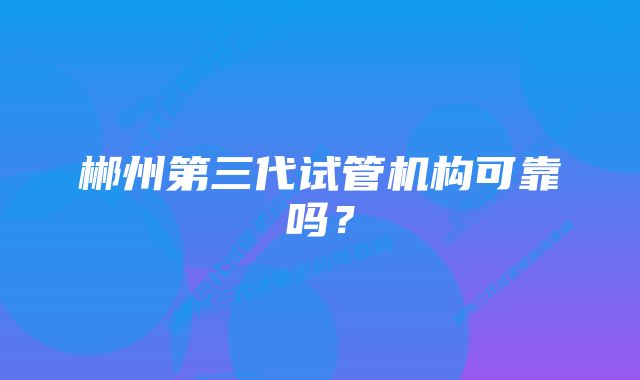郴州第三代试管机构可靠吗?