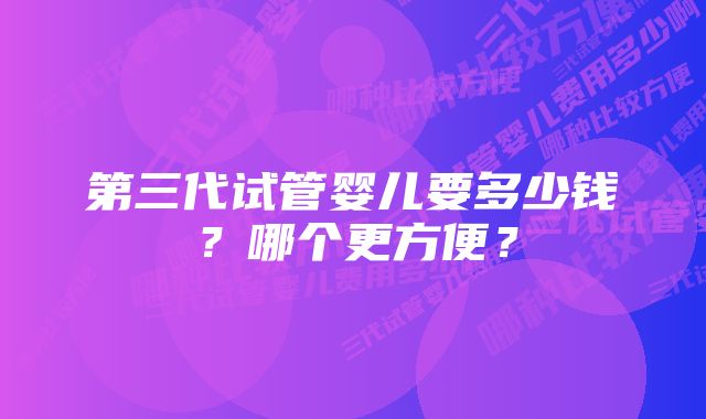 第三代试管婴儿要多少钱?哪个更方便?