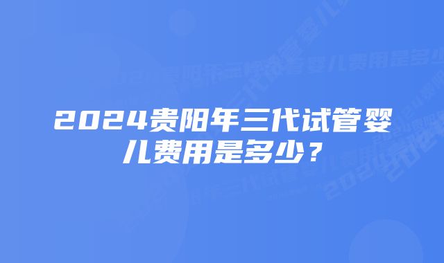 2024贵阳年三代试管婴儿费用是多少?