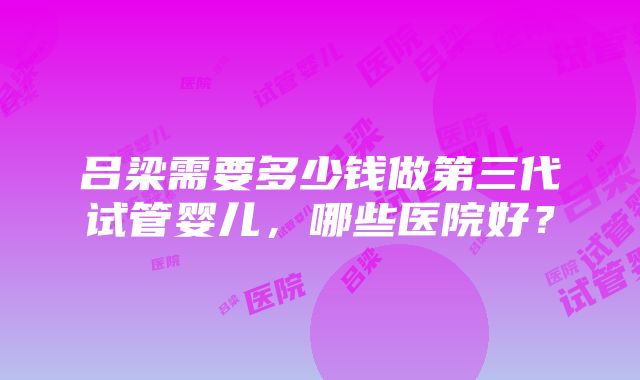 吕梁需要多少钱做第三代试管婴儿,哪些医院好?