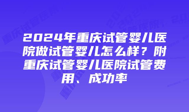 2024年重庆试管婴儿医院做试管婴儿怎么样?附重庆试管婴儿医院试管费用、成功率