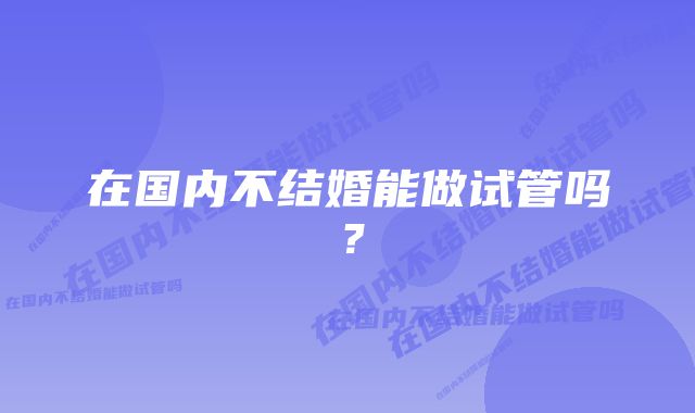 在国内不结婚能做试管吗？