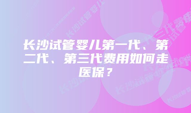 长沙试管婴儿第一代、第二代、第三代费用如何走医保?