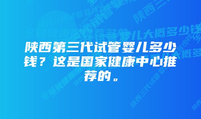 陕西第三代试管婴儿多少钱?这是国家健康中心推荐的。