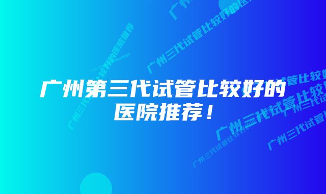 广州第三代试管比较好的医院推荐!